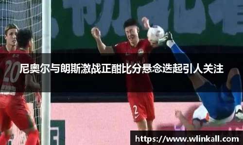 尼奥尔与朗斯激战正酣比分悬念迭起引人关注